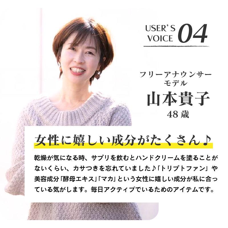 USER'S VOICE04/フリーアナウンサー モデル　山本貴子　48歳　女性に嬉しい成分がたくさん♪　乾燥が気になる時、サプリを飲むとハンドクリームを塗ることがないくらい、カサつきを忘れていました♪「トリプトファン」や美容成分「酵母エキス」「マカ」という女性に嬉しい成分が私に合っている気がします。毎日アクティブでいるためのアイテムです。