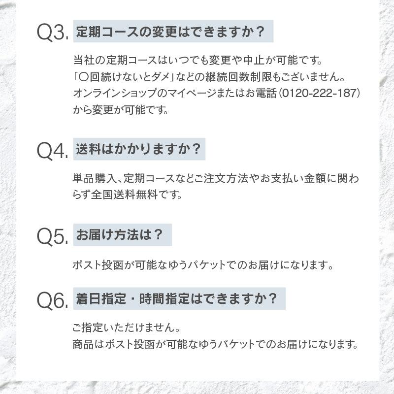 定期コースの変更はできますか？当社の定期コースはいつでも変更や中止が可能です。 「〇回続けないとダメ」などの継続回数制限もございません。 オンラインショップのマイページまたはお電話（0120-222-187）から変更が可能です。送料はかかりますか？単品購入、定期コースなどご注文方法やお支払い金額に関わらず全国送料無料です。お届け方法は？ポスト投函が可能なゆうパケットでのお届けになります｡着日指定・時間指定はできますか？ご指定いただけません。 商品はポスト投函が可能なゆうパケットでのお届けになります。