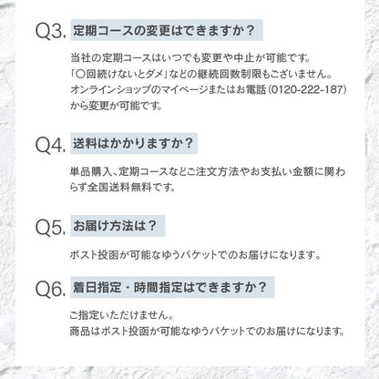 定期コースの変更はできますか？当社の定期コースはいつでも変更や中止が可能です。 「〇回続けないとダメ」などの継続回数制限もございません。 オンラインショップのマイページまたはお電話（0120-222-187）から変更が可能です。送料はかかりますか？単品購入、定期コースなどご注文方法やお支払い金額に関わらず全国送料無料です。お届け方法は？ポスト投函が可能なゆうパケットでのお届けになります｡着日指定・時間指定はできますか？ご指定いただけません。 商品はポスト投函が可能なゆうパケットでのお届けになります。