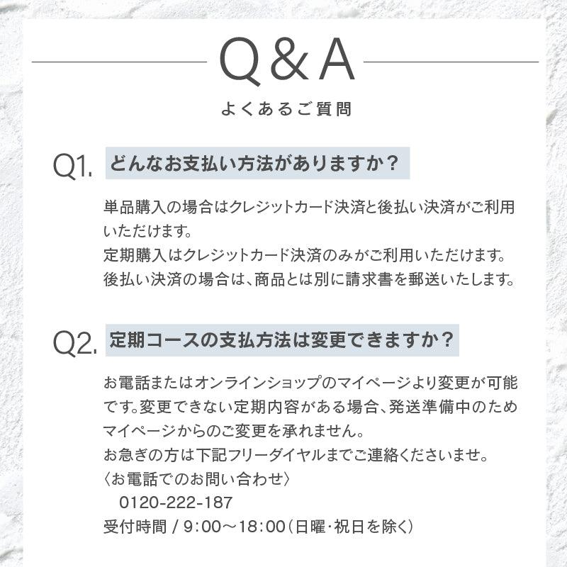 どんなお支払い方法がありますか？単品購入の場合はクレジットカード決済と後払い決済がご利用いただけます。 定期購入はクレジットカード決済のみがご利用いただけます。 後払い決済の場合は、商品とは別に請求書を郵送いたします。定期コースの支払方法は変更できますか？お電話またはオンラインショップのマイページより変更が可能です。変更できない定期内容がある場合、発送準備中のためマイページからのご変更を承れません。 お急ぎの方は下記フリーダイヤルまでご連絡くださいませ。 〈お電話でのお問い合わせ〉　 　0120-222-187 受付時間 / 9：00～18：00（日曜・祝日を除く）