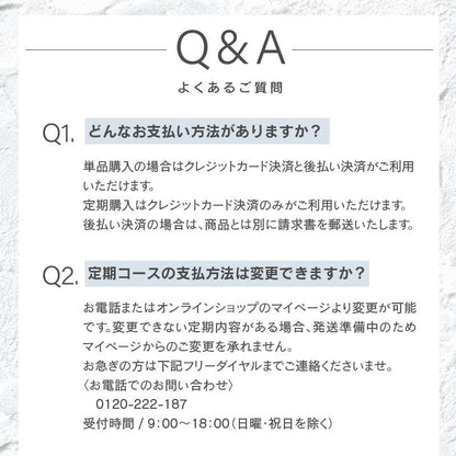 どんなお支払い方法がありますか？単品購入の場合はクレジットカード決済と後払い決済がご利用いただけます。 定期購入はクレジットカード決済のみがご利用いただけます。 後払い決済の場合は、商品とは別に請求書を郵送いたします。定期コースの支払方法は変更できますか？お電話またはオンラインショップのマイページより変更が可能です。変更できない定期内容がある場合、発送準備中のためマイページからのご変更を承れません。 お急ぎの方は下記フリーダイヤルまでご連絡くださいませ。 〈お電話でのお問い合わせ〉　 　0120-222-187 受付時間 / 9：00～18：00（日曜・祝日を除く）