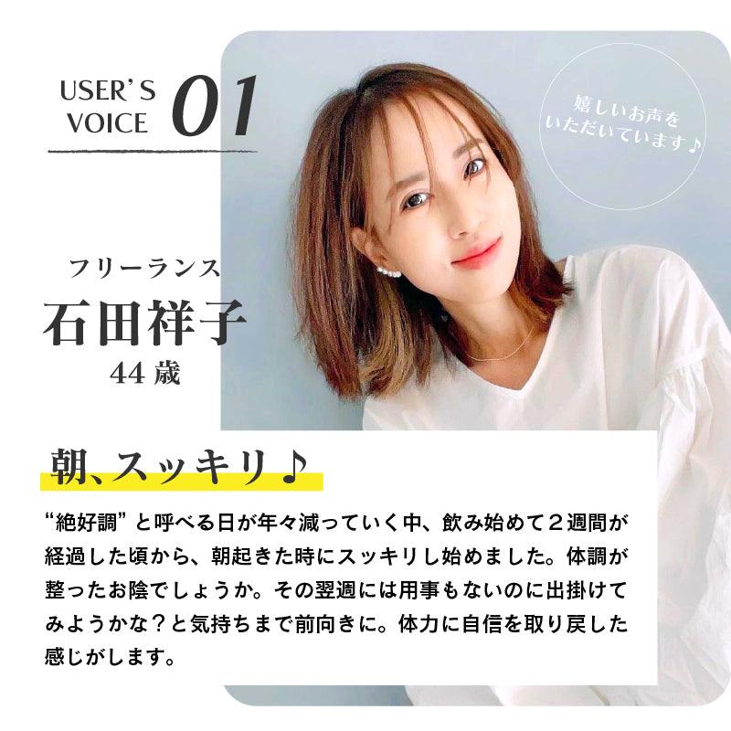 USER'S VOICE01/フリーランス　石田祥子（44歳）朝、スッキリ！“絶好調”と呼べる日が年々減っていく中、飲み始めて２週間が経過した頃から、朝起きた時にスッキリし始めました。体調が整ったお陰でしょうか。その翌週には用事もないのに出掛けてみようかな？という気持ちまで前向きに。体力に自信を取り戻した感じがします。